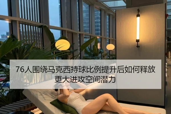 76人围绕马克西持球比例提升后如何释放更大进攻空间潜力