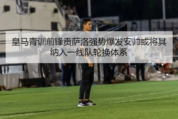 皇马青训前锋贡萨洛强势爆发安帅或将其纳入一线队轮换体系